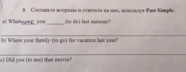 8. CocraBbre BOIIPOCEI H OTBeTETe Ha HHX , HCIIOJIb3yx Past Simple:
a) What ere you __ (to do) last summer?
__
b) Where your family (to go) for vacation last year?
__
c) Did you (to see) that movie?