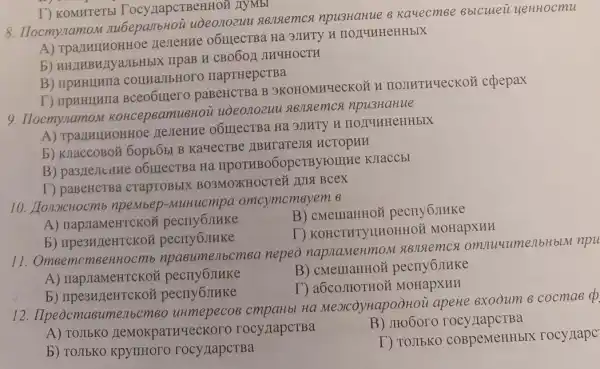 8. IIocmynamon nubepanbHoi uòeonozuu signstemcx npu3HaHue 6 Kauecm Be 8blculei yeHHocmu
A)nesTeHne Ha 3JIHTY H HOTYHHCHHbIX
b) HH2MBH/TyaTbHb X IIpaB H CBO60,1 JIH4HOCTH
B)connastbHore HapTHepCTBa
T) IIpHHIHHIIa paBeHCTBa B 3KOHOMHYeCKO Y I IIOJIHTHYeCKOH cpepax
T) KOMHTeTbI Tocy HapcTBeHHOH AYMBI
9. Ilocmynamon Koncep8amu8H0 ii uoeonozuu 8828emcx npu3HaHue
A) TparmunoHHOe nerentre o6IIIeCTBa Ha 3DHT
b) KuaccoBo& 6op56b B Ka4ecTBe IIBHTATEJIS HCTOPHH
o6IIIecTBa Ha pCTBytompre KJIaCCLI
T) paBeHCTBa craptoBblx BO3MOXKHOCTe# JUIS Bcex
10. LonoicHocmb npembep-MuHucmpa omcymcmsyem 8
A)
B) cMemaHHON pecny6JIHKe
b) npe3H/LeHTCKO pecny6JIHKe
D KOHCTHTYILHOHHOP ( MOHapXHH
11. Omeemcr nenbcm6a nepeo napnameHmo slenslemcs omnuumenbHbLN npu
A) napjiaMeHTCKO)
B)pecuy6JIHKe
pecny6JIHKe
I`)MOHapXHH
12 . IIpeocmasumenbems.Ha MexcoynapoòHoi apeHe exooum cocmae d
A) TOJIbKO rocy IIapCTBa
B) JIto6oro rocy IapcTBa
b) TOJIbKO
T) TOJIbKO COBpeMeHHbI rocy rape