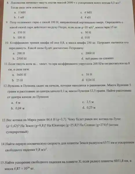 8. JIOKOMOTHB Ha4HHaeT TAHYTI cocraB Macco# 2000r c ycKopeHHeN I Bcero noe3/1a 0,5M/c^2
Torna CHJIa TATH JIOKOMOTHBa:
a. 1 MH
c. 4 MH
b. 1 KH
d. 4 KH
9. Herp TO JIHHMaeT rupro c CHUIOU 100 H HarrpaBJIeHHOW BepTHKaJIbHC BBepx
KaKOM CHUIOH rup nexcrBye T Ha pyky Herpa ecjin ecJIV g=10M/c^2 Macca rapn 15 KT.
a. 150 H
c. 50 H
b. 100 H
d. OH
10 TPeHNS mkada 06 non 0.8 a Macca mukacba 250 Kr . HerpoBry IIbrraercs ero
neperlBHHYTb . KaKoã CHIIbI oyner HerpoBHuy:
a. 200 H
c. 2000 H
b.2500 H
d . BCë paBHO He C)TBHHET
11.Ecm THHTE Kora 3a __ XBOCT, TO npw ynpyrocTH 200H/M OH pactsuyJICAHa 8
cM,a
a. 1600 H
c. 16H
b. 25 H
d. 0,04 H
12 BynceHb IIvnceHb CWIT Ha KayeJIM,KoTopas ( HaXO)UTC B paBHOBecm .Macca Byncena 5
rpaMM H paccrosHHHe no HeHTPa Kayejin 0,1 M. Macca Ilymcerns 12.5 rpaMM . Ha a paccrosiHue
OT HeHTPa Kagem no IIyuceHst:
a. 4 M
c. 2,5 M
b.. 0,04 M
d. 0.25 m
13.Bec KOTHKa Ha Mapce paBer 44,! H (g=3,7) . Hem oyner DaBeH Bec KOTUKO Ha JIvHe
(g=1,62) ? Ha 3emore (g=9,8) ? Ha FOmrrepe (g=25,8) ? Ha Comme (g=274) ? (KOTHK
cynepripoutbix)
14.Haǎru nepByro KOCMHYLCK YTO CKOPOCTE IMIaHeTE I 3emJra pannycom 6371 KM H ycKopeHHeM
CBO6OLIHOIC ) nartenna 9,8M/c^2
15.Haǎn u ycKopeHue CBO60/HHOT ) nartenna Hà IJIaHeTe X,ecJIH panuyc IMaHeTbI 6051 ,8 KM, a
Macca 4,87times 10^24KT