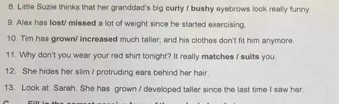 8. Little Suzie thinks that her granddad's big curly / bushy eyebrows look really funny.
9. Alex has lost/missed a lot of weight since he started exercising.
10. Tim has grown/increased much taller, and his clothes don't fit him anymore.
11. Why don't you wear your red shirt tonight? It really matches I suits you.
12. She hides her slim / protruding ears behind her hair.
13. Look at Sarah She has grown/developed taller since the last time I saw her.