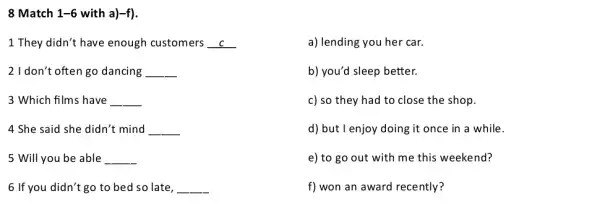 8 Match 1-6 with a) -f
1 They didn't have enough customers __
a) lending you her car.
2 I don't often go dancing __
b) you'd sleep better.
3 Which films have __
c) so they had to close the shop.
4 She said she didn't mind __
d) but I enjoy doing it once in a while.
5 Will you be able __
e) to go out with me this weekend?
6 If you didn't go to bed so late __
f) won an award recently?