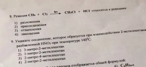 8. Peakung CH_(4)+Cl_(2)xrightarrow (hv)CH_(3)Cl+HCl
OTHOCHTCR K peakulusm:
1) pa3noxeHH
2) npHCOCIHHEHMA
3) ormenneHng
4) 3aMemeHH
9. Ykaxxwre coe,IMHERME, KOTOpOC o6pasyerca npn esanwonelicrow
pa36aBneHHOH HNO_(3) ripH remneparype 140^circ C
1) 3-uwrpo-2-MeTHIMCHTAH
2) 1-umpo-2-MeTWunerra:
3) 2-HHTPO -4-MeTHJIICHTaH
4) 2-HNTPO-2-MeTWnneHTaH
anxexon oro6paxxaercs o6ute8
4) C_(n)H_(2n-6)