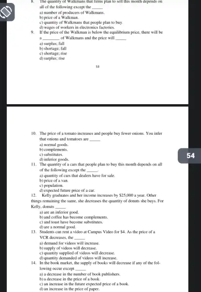 8. The quantity of Walkmans that firms plan to sell this month depends on
all of the following except the __
a) number of producers of Walkmans.
b) price of a Walkman.
c) quantity of Walkmans that people plan to buy.
d) wages of workers in electronics factories.
9.If the price of the Walkman is below the equilibrium price, there will be
a __ of Walkmans and the price will __
a) surplus; fall
b) shortage; fall
c) shortage; rise
d) surplus; rise
10. The price of a tomato increases and people buy fewer onions. You infer
that onions and tomatoes are __
a) normal goods
b) complements.
c) substitutes.
d) inferior goods.
11. The quantity of a cars that people plan to buy this month depends on all
of the following except the __
a) quantity of cars that dealers have for sale.
b) price of a van.
c) population.
d) expected future price of a car.
12. Kelly graduates and her income increases by 25,000 a year. Other
things remaining the same , she decreases the quantity of donuts she buys . For
Kelly, donuts __
a) are an inferior good.
b) and coffee has become complements.
c) and toast have become substitutes.
d) are a normal good.
13. Students can rent a video at Campus Video for 4 As the price of a
VCR decreases, the __
a) demand for videos will increase.
b) supply of videos will decrease.
c) quantity supplied of videos will decrease.
d) quantity demanded of videos will increase.
14. In the book market, the supply of books will decrease if any of the fol-
lowing occur except __
a) a decrease in the number of book publishers.
b) a decrease in the price of a book.
c) an increase in the future expected price of a book.
d) an increase in the price of paper.