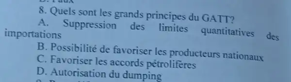 8. Quels sont les grands principes du GATT?
A - Suppression des quantitatives des
importations
B. Possibilité de favoriser les producteurs nationaux
C. Favoriser les accords pétroliferes
D. Autorisation du dumping