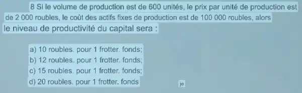 8 Si le volume de production est de 600 unités, le prix par unité de production est
de 2000 roubles , le coũt des actifs fixes de production est de 100000 roubles, alors
le niveau de productivité du capital sera :
a) 10 roubles. pour 1 frotter. fonds;
b) 12 roubles. pour 1 frotter. fonds;
c) 15 roubles. pour 1 frotter. fonds;
d) 20 roubles. pour 1 frotter. fonds
je