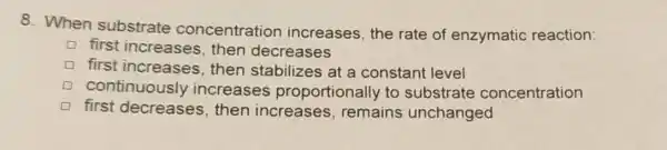 8. When substrate concentration increases, the rate of enzymatic reaction:
first increases , then decreases
first increases , then stabilizes at a constant level
continuously increases proportionally to substrate concentration
D first decreases, then increase s, remains unchanged