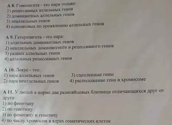 A 8. ToMO3HTOT - 3T0 napa TOJIbKO:
1) perreccHBHbIX amelibHblX reHOB
2)amme,IIbHbIX reHOB
3) HeaJureJIbHbl x reHOB
4) OLIHHaKOBbIX ITO IIPOSIBJIeHHFO aJUTeJIbHbIX reHOB
A 9. Terepo3Hrora -9To napa:
1) aJIJIeJIbHbIX IIOMHHaHTHbIX TeHOB
2) HealturejibHbIX HOMHHaHTHOTO H perreccuBHOTO TeHOB
3) pa3HbIX annellbHbIX reHOB
4) ameJIbHbIX perreccribHbIX TeHOB
A 10. JIokyc -3TO:
1) napa annejibHbIX TeHOB
3) crrenuteHHble reHbl
2) IIapa HeadureJIbHbIX : TeHOB
4) pacrroJIOXKeHH e reHa B xpoMocome
A 11. V JIOJIez B HopMe JIBa 6JH3HeHa OTMHY aromHXCS Apyr OT
Apyra:
1) no
2) IIO reHOTHIIY
3) no deHOTHIIY H TeHOTHITY
4) IIO 4HCJTY XpOMOCOM B SIJIpax COMATHYeCKHX KJIeTOK