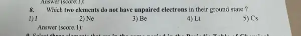 8. Which two elements do not have unpaired electrons in their ground state ?
1) I
2) Ne
3) Be
4) Li
5) Cs
Answer (score:1):