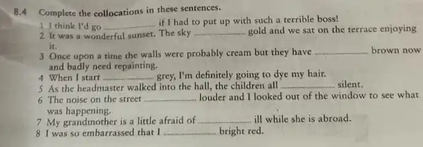 8.4 Complete the collocations in these sentences.
1 I think I'd go __
if I had to put up with such a terrible boss!
2 It was a wonderful sunset . The sky __ gold and we sat on the terrace enjoying
it.
3 Once upon a time the walls were probably cream but they have __ brown now
and badly need repainting.
4 When I start __ grey, I'm definitely going to dye my hair.
5 As the headmaster walked into the hall, the childrer all ...........	.......silent. __
6 The noise on the street ... __ louder and I looked out of the window to see what
was happening.
7 My is a little afraid of .......... __ ill while she is abroad.
8 I was so embarrassed that I __ bright red.