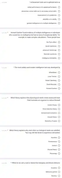 8.519 abai Howard Gardne found evidence of multiple intelligences in individuals
3.519 abei
Susla Which theory explains that physiological needs create anaroused state
Achievement tests are to aptitude tests as
verbal performance is to spatial performance.
elementary school skills are to secondary school skills.
measurement is to prediction.
reliability is to validity.
general intelligence is to multiple intelligences.
who scored low on intelligence but had an area of exceptional ability -for
example, to make complex calculations . These people have
the Flynn effect
savant syndrome.
advanced mental age.
Wechsler syndrome.
intelligence heritability.
The most widely used modern intelligence test was developed by
Alfred Binet.
Louis Terman.
Robert Sternberg.
David Wechsler.
Howard Gardner
?that motivates an organism to reduce theneed
Instinct theory
Drive-reduction theory
Achievemen motivation
Arousal theory
Hierarchy of needs
Which theory explains why, even when our biological needs are satisfied,
?we may still feel driven to experience stimulation
Incentive
Homeostasis
Instinct
Arousal theory
Physiology
?What do we call a need or desire that energizes and directs behavior
Incentive
Refractory period
Emotion