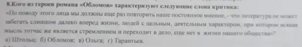 8.Koro w3 repoes pomana <06.10MOB>xapakrepu3y KpHTHKa:
dllo noBozy 370ro JHua Mbl /10,TXKHbI eme pa3 noBroputb Halue HOCTORHHOE MHEHHE , 4TO awreparypa ne Moxer
naneko Bnepen xu3HH , moneñ c neilbHblM nesrenbHbM xapakrepom
MblCllb TOTYac XKe ABARETCA CTPeMIEHMEM H nepexoziur B neno , cule HCT B XH3HH Hamero o6mecraan?
a) IIITOIIbU; 6)O6.10MOB; B) Onbra; r)TapaHTbeB.