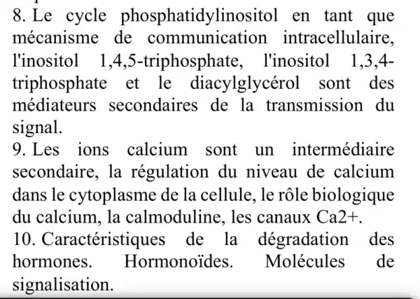 8.Le cycle phosphatidylinositol en tant que
mécanisme de intracellulaire,
l'inositol 1.4 ,5-triphosphate . l'inositol 1.3.4-
triphosphate et le diacylglycérol sont des
médiateurs secondaires de la transmission du
signal.
9.Les ions calcium sont un intermédiaire
secondaire, la régulation du . niveau de calcium
dans le cytoplasme de la cellule. le rôle biologique
du calcium, la calmoduline . les canaux Ca2+
10 . Caractéristiques de la dégradatior 1 des
hormones. Hormonoides . Molécules de
signalisation.