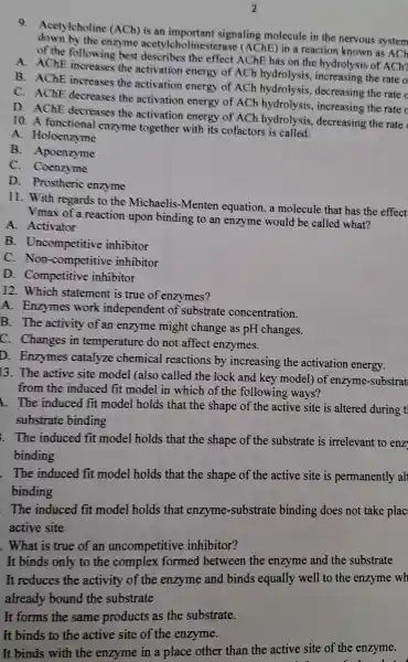 9. Acet lcholine (ACh) is an important signaling molecule in the nervous system
down by the enzyme acetylcho linesteras e (AChE)) in a reaction known as ACh
of the following best the effec t AChE has on the hydrolysis of ACh?
A . AChE increases the activation energy of ACh hydrolysis ,increasing the rate o
B.. AChE increases the activation energy of ACh hydrolysis , decreasing the rate
C . AChE decreases the activation energy of ACh hydrolysi s, increasin g the rate c
D . AChE decreases the activation energy of ACh hydrolysis decreasing the rate
10.A functional enzyme together with its cofactor is called:
A . Holoenzyme
B Apoenzyme
C . Coenzyme
D Prostheric enzyme
11. With regards to the Michaelis -Menten equation a molecule that has the effect
Vmax of a reaction upon binding to an enzy me would be called what?
A Activator
B . Uncompetitiv inhibitor
C . Non-competitiv e inhibitor
D.. Competitive inhibitor
12 . Which statemen t is true of enzymes?
A . Enzymes work independent of substrate concentration.
B. The activity of an enzyme might change as pH changes.
C . Changes in temperatur e do not affect enzymes.
D.. Enzymes catalyze chemica reactions by increasing the activation energy.
13. The active site model (also called the lock and key model) of enzyme-substrat
from the induced fit model in which of the following ways?
. The induced fit mode holds that the shape of the active site is altered during t
substrate binding
. The induced fit model holds that the shape of the substrate is irrelevant to enz
binding
. The induced fit model holds that the shape of the active site is permanently al
binding
. The induced fit model holds that enzyme.-substrate binding does not take plac
active site
. What is true of an uncompetitive inhibitor?
It binds only to the formed between the enzyme and the substrate
It reduces the activity of the enzyme and binds equally well to the enzyme wh
already bound the substrate
It forms the same products as the substrate.
It binds to the active site of the enzyme.
It binds with the enzyme in a place other than the active site of the enzyme.