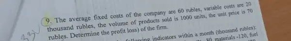 9. The average fixed costs of the company are 60 rubles, variable costs are 20
thousand rubles, the volume of products sold is 1000 units, the unit price is 70
rubles. Determine the profit loss) of the firm.
Jlawing indicators within a month (thousand rubles):
80 materials-120, fuel