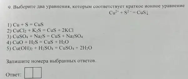 9. Bbl6epHTe ABa ypaBHeHHA, KOTOPbIM COOTBeTCTByer KpaTKOe HOHHOe ypaBHeHHe
Cu^2++S^2-=CuS
1) Cu+S=CuS
2) CuCl_(2)+K_(2)S=CuS+2KCl
3) CuSO_(4)+Na_(2)S=CuS+Na_(2)SO_(4)
4) CuO+H_(2)S=CuS+H_(2)O
5) Cu(OH)_(2)+H_(2)SO_(4)=CuSO_(4)+2H_(2)O
3anHIIHTe HOMepa BblOpaHHbIX OTBeTOB.
OTBer:
square  square