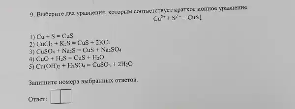 9. Bbr6epHTe IIBa ypaBHeHHS , KOTOpEIM COOTBeTCTBye T KpaTKoe HOHHOe ypaBHeHHe
Cu^2++S^2-=CuSdownarrow 
1) Cu+S=CuS
2) CuCl_(2)+K_(2)S=CuS+2KCl
3) CuSO_(4)+Na_(2)S=CuS+Na_(2)SO_(4)
4) CuO+H_(2)S=CuS+H_(2)O
5) Cu(OH)_(2)+H_(2)SO_(4)=CuSO_(4)+2H_(2)O
3ammurre HOMepa BbIOpaHHbIX OTBeTOB.
OTBeT: square  square