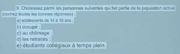 9. Choisissez parmi les personnes suivantes qui fait partie de la population active
(cochez toutes les bonnes réponses) :
a) adolescents de 14 à 16 ans ;
b) occupé ;
c) au chômage ;
d) les retraités ;
e) étudiants collégiaux à temps plein.