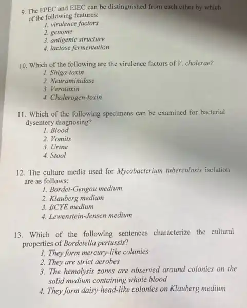 9. The EPEC and EIEC can be distinguished from each other by which
of the following features:
1. virulence factors
2. genome
3. antigenic structure
4. lactose fermentation
10. Which of the following are the virulence factors of V. cholerae?
1. Shiga-toxin
2. Neuraminidase
3. Verotoxin
4. Cholerogen-toxin
11. Which of the following specimens can be examined for bacterial
dysentery diagnosing?
1. Blood
2. Vomits
3. Urine
4. Stool
12. The culture media used for Mycobacterium tuberculosis isolation
are as follows:
1. Bordet-Gengou medium
2. Klauberg medium
3. BCYE medium
4. Lewenstein-Jensen medium
13.Which of the following sentences characterize the cultural
properties of Bordetella pertussis?
1. They form mercury-like colonies
2. They are strict aerobes
3. The hemolysis zones are observed around colonies on the
solid medium containing whole blood
4. They form daisy-head-like colonies on Klauberg medium