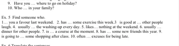 9. Have you __ where to go on holiday?
10. Who __ in your family?
Ex. 5 Find someone who.
1... you a favour last weekend. 2.has __ some exercise this week 3_is good at __ other people
laugh. 4. usually __ the washing-up every day. 5. likes __ nothing at the weekend . 6. usually __
dinner for other people . 7. is __ a course at the moment. 8. has __ some new friends this year. 9.
is going to __ some shopping after class . 10. often __ excuses for being late.