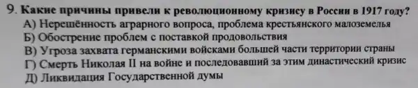 9. Kakne K KpH3HCy B Poccuu B 1917 rony?
A)HepemēHHOC'rb arpapHoro Bonpoca KpeCT bSTHCKOrO Mano3eMellbs
b)O6ocTpeHHe npo6nem c nocraBKoã TIPOLIOBOJIECTBH9
B) Yrpo3a 3axBara repMaHCKHMF I BOTCKAME YaCTH reppHTOpHH crpaHbI
D CMepT6 Hukomaq II Ha BOTHE H 3a 3THM AHHACTHYeCKHỮ KPH3HC
ID TocynapcTBeHHOF I AyMbI