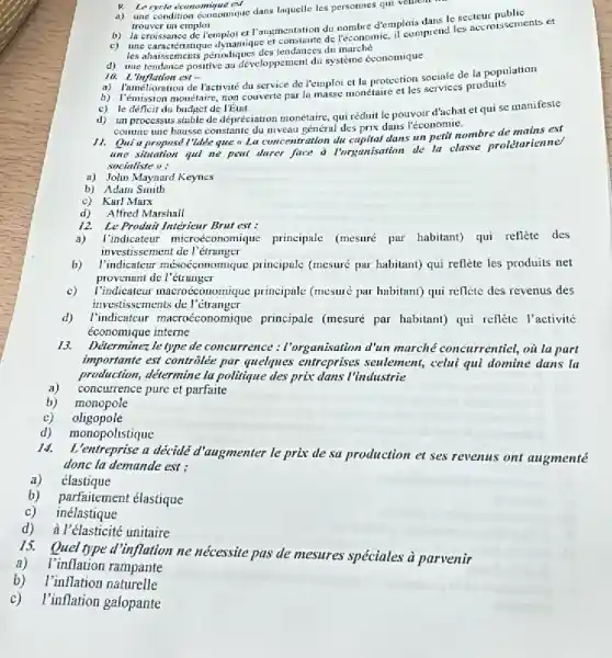 9. Le cycle economique ESA
a) une condition economique dans laquelle les personnes qui vethent
trouver un emploi
trouver un emploi missance de Temploi et Paugmentation du nombre d'emplois dans le secteur pssements et
les abaissements pénodiques des tendances du
d) une tendance positive au developpement di systeme économique
10. L'inflation est -
a) l'amélioration de l'activité du service de l'emploi et lu protection sociale de la population
b) Temmission monetaire, non couverte pur la masse monétaire et les services produits
c) le déficit du budget de l'étut
d) unprocessus stable de dépréciation monétaire, qui réduit le pouvoir d'achat et qui se manifeste
comme une hausse constante du niveau général des prix dans l'économie.
11.
Qui a proposé l'idee que - La concentration du capital dans un perit nombre de mains est
une situation qui ne peat durer face d Porgunisation de la classe prolétarienne'
socialiste 1):
a) John Maynard Keynes
b) Adam Smith
c) Karl Marx
d) Alfred Marshall
12. Le Produit Intérieur Brut est :
a) l'indicateur microéconomique.principale (mesuré par habitant) qui reflète des
investissement de l 'étranger
b) l'indicateur mésoéconomiqut principale (mesuré par habitant)qui reflète les produits net
provenant de l'étrunger
c) I'ndicateur macroéconomique principale (mesuré par habitan)qui reflete des revenus des
investissements de l'étranger
d) l'indicateur macroéconom ique principale (mesuré par habitan)qui reflète l'activité
économique interne
13. Determinezle type de concurrence : Forganisation d'un marché concurrentiel, où la part
importante est controlée par quelques entreprises senlement , celui qui domine dans la
production, détermine la politique des prix dans l'industrie
concurrence pure et parfaite
monopole
c) oligopole
monopolistique
14.
L'entreprise a decide d'augmenter le prix de sa production et ses revenus ont augmenté
donc la demande est :
a) élastique
b) parfaitement élastique
c) inélastique
d) a l'élasticité unitaire
15.
Quel type d'inflation ne nécessite pas de mesures spéciales à parvenir
a) l'inflation rampante
b)I'inflation naturelle
c) l'inflation galopante