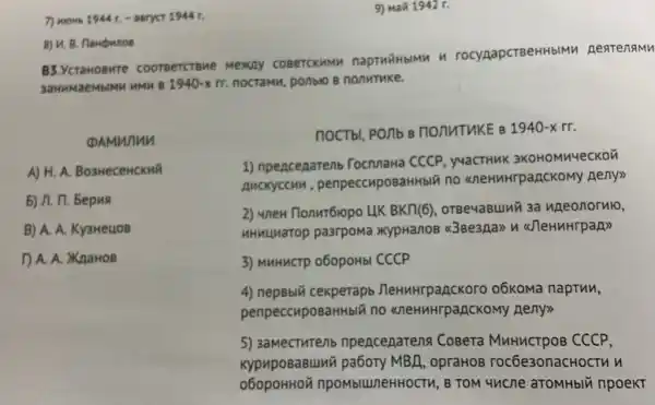 9) Mañ 1942 r.
B3.Ycra IOBMT e coo TBeTCTBM re Mexay coBercxMMM napTHFHbIMM H rocynapcreeHHblMM A eateng IMM
3aHM IMaeM bIMM HMM B 1940-xrr nocramu, ponblo B nonutuke.
DAMW uu
A) H. A. BosweceHCKMã
5) A. 17. Bepus
B) A. A. Ky3HeuoB
D. A. XaaHOB
noctbl, PO/Ib B nonutukE B 1940-xrr
1) npencenarenb TocnnaHa CCCP , y4aCTHUK 3KOHOMM4eCKOT
AucKyccun , penpeccuposaHHbIY no <neHMHrpagCKOMy neny>>
2) unew Tlonur6ropo LIK BKTI(6), orBe4aBuMi 3a uneonornlo,
HHHUMarop pa3rpoMa XypHanoB 438e3pa> n <JleHuHrpan>>
3) MHHHCTP 060pOHb CCCP
4)o6Koma napTun,
penpeccuposaHHblǎ no <neHMHrpancKOM)Heny>
5) 3aMecTHTent npenceparena CoBera MnHuCTpOB CCCP,
KypupoBaBuni MBA, opraHOB rocbe3onacHocTu u
npombluneHHOCTM, B TOM 44 ncne aTOMHbIN npoeKT
7) mous 1944 t. -1944 r.
8) U. B. flampunos
