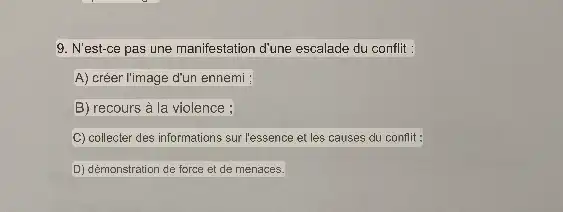 9. N'est-ce pas une manifestation d'une escalade du conflit :
A) créer l'image d'un ennemi :
B) recours à la violence ;
C) collecter des informations sur l'essence et les causes du conflit :
D) démonstration de force et de menaces.