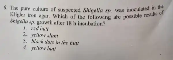 9. The pure culture of suspected Shigella sp.was inoculated in the
Kligler iron agar .Which of the following are possible results of
Shigella sp growth after 18 h incubation?
1. red butt
2.yellow slant
3. black dots in the butt
4. yellow butt