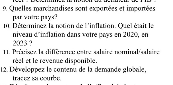 9. Quelles marchandises sont exportées et importées
par votre pays?
10. Déterminez la notion de l'inflation. Quel était le
niveau d'inflation dans votre pays en 2020, en
2023 ?
11. Précisez la différence entre salaire nominal /salaire
réel et le revenue disponible.
12. Développez le contenu de la demande globale,
tracez sa courbe.