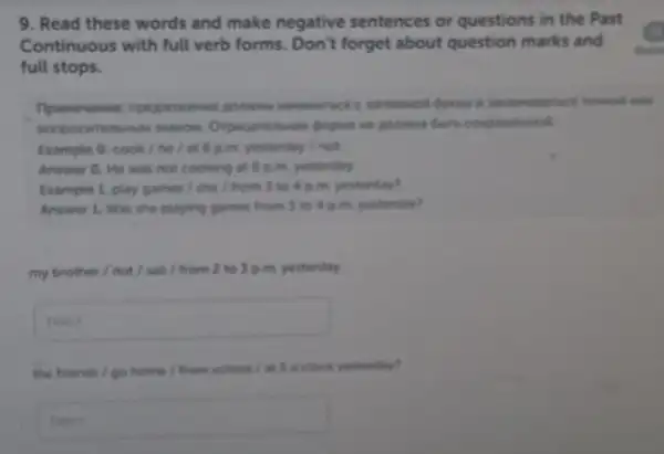 9. Read these words and make negative sentences or questions in the Past
Continuous with full verb forms. Don't forget about question marks and
dann
full stops.
sonpoc
Example 0. cook/ he I at 6 p.m.yesterday / not
Answer O. He was not cooking at 6 p.m. yesterday
Example 1. play games / she / from 3 to 4 p.m.yesterday?
Answer 1. Was she playing games from 3 to 4 p.m.yesterday?
my brother/not/sail / from 2 to 3 p.m. yesterday.
square 
the friends / go home I from school at 5 o'clock yesterday?
square  congrately