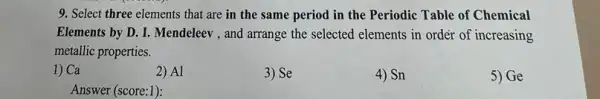 9. Select three elements that are in the same period in the Periodic Table of Chemical
Elements by D. I , Mendeleev , and arrange the selected elements in ordér of increasing
metallic properties.
1) Ca
2) Al
3) Se
4) Sn
5)Ge
Answer (score:1):