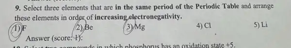 9. Select three elements that are in the same period of the Periodic Table and arrange
these elements in order.of increasing.electronegativity.
1)
(2) Be
(3)Mg
4) Cl
5) Li
Answer (score: #):