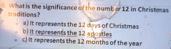 9. What is the significance of the number 12 in Christmas
traditions?
a) It repre sents the 12 days of Christmas
b) It represent's the 12 apostles
c) it represents the 12 months of the year