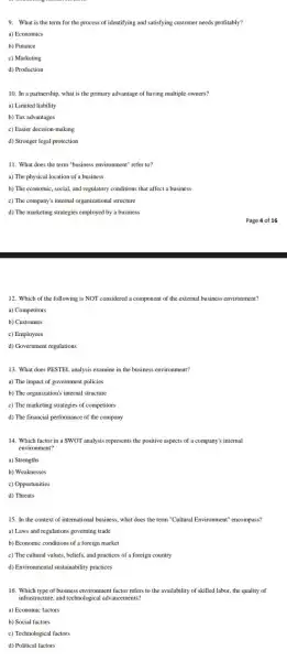 9. What is the term for the process of identifying and satisfying customer needs profitably?
a) Economics
b) Finance
c) Marketing
d) Production
10. In a partnership.what is the primary advantage of having multiple owners?
a) Limited liability
b) Tax advantages
c) Easier decision-making
d) Stronger legal protection
11. What does the term"business environment" refer to?
a) The physical location of a business
b) The economic, social.and regulatory conditions that affect a business
c) The company's internal organizational structure
d) The marketing strategies employed by a business
12. Which of the following is NOT considered a component of the external business environment?
a) Competitors
b) Customers
c) Employees
d) Government regulations
13. What does PESTEL analysis examine in the business environment?
a) The impact of government policies
b) The organization's internal structure
c) The marketing strategies of competitors
d) The financial performance of the company
14. Which factor in a SWOT analysis represents the positive aspects of a company's internal
environment?
a) Strengths
b) Weaknesses
c) Opportunities
d) Threats
15. In the context of international business, what does the term "Cultural Environment" encompass?
a) Laws and regulations governing trade
b) Economic conditions of a foreign market
c) The cultural values.beliefs, and practices of a foreign country
d) Environmental sustainability practices
16. Which type of business environment factor refers to the availability of skilled labor, the quality of
infrastructure, and technological advancements?
a) Economic factors
b) Social factors
c) Technological factors
d) Political factors