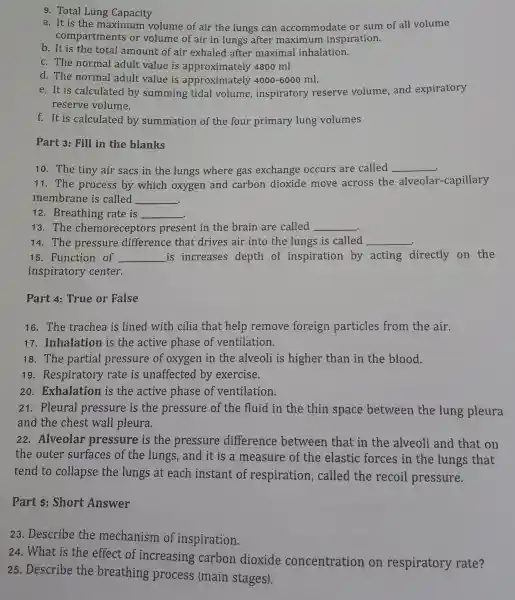 9. Total Lung Capacity
a. It is the ma <imum volume of air th e lungs car accommo date or sum of all volume
compartn ents or volume of air in lung s after maximum insp iration.
b. It is th e total amount of air exhaled afte r maxim al inhalation.
c. The norma l adult value is approximately 4800 ml
d. The norma l adult value is approximately 4000-6000 ml.
e. It is cal culated by summing tidal volu me, inspirator y reserve volume , and expiratory
reserve volume.
f. It is calc lated by summation of the fou primary lung volumes
Part 3:Fill in the blanks
10. The tiny air sacs in the lungs where gas ex chang e occurs are called __
11. The process by which oxyge n and carbon dioxide move across the alveolar -capillary
me mbrane is called __ .
12 . Breathing rate is __
.
13. The chemore ceptor s present in the brain are called __
14. The pressure difference that drives air into the lungs is called __
15. Functior of __ is increases depth of inspiration by acting directly on the
inspiratory center.
Part 4:True or False
16. The trachea is lined with cilia that help remove foreign particles from the air.
17 . Inhalation is the activ e phase of ven tilation.
18. The partial pressure of oxygen in the alveoli is higher than in the blood.
19 rate is unaffected by exercise.
20 . Exhalation is the active phas e of ventilation.
21 . Pleural pi ressure is the pressure of the flu id in the thin space between the lung pleura
and the ches t wall pleura.
22 .Alveolar pressure is the pressure difference between that in the alveoli and that on
the outer sur faces of the lungs,and it is a measur e of the elast ic forces in the lungs ; that
tend to collapse the lungs at each instan t of respiratior , callec I the recoil pressure.
Part 5:Short Answer
23 . Describe the mechanism of inspiration.
24 . What is the effect of increasir g carbor dioxide concentratio n on respirator y rate?
25 . Describe the breathing process (main stages).