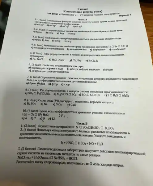 9 wance
Ho reme sHemeranna VI.
Komponmas pabora (rect)
Yacn A
a) ns^2np^3 6)	ns^2np^5 nu^2np^2
a) 6pom 6)
weer arom:
a)arom:
a) 6pow 6) Ron B) (trop r) xnop
SeDSD o
n) noopacravor r) ocrabenaror
5. (16am) Hapa dopnya nemecra B KaKHOM H3 KOTOPUX
Henonapuas:
a) F_(2),NaCl
6 HCl, NaBr
6. (1 6ann) CBORCTBO,He xapakrepHoe 1014 cepts:
a) xopomo pacraopuma 8 Boze 6) xémoe TRéproe Bellectso B) ropint
TOK
7. (16ami) Onperence Hazaanne Tranoreme, coeggueseing koroporo nobaswaror B HOBapeHHYTO
HIPTOBHITHOR XKene3br:
a) 6pom 6) ion B) prop r) Xnop
8. (1 Gam) Pan popuyan Benjects, B Koropow Crenews
6) MgSsquare Ssquare SO_(2) B) SO_(2)square Ssquare H_(2)S Ssquare H_(2)Ssquare Al_(2)S_(3)
a) SO_(3)square FeSsquare SO_(2)
9. (1 6am) Okcru cept: (VI) pearmpyer C Bellecrisom, popmyna koroporo:
a) H_(2)SO_(3)
6) Na
10. (1 Gamn) CyMMa peakuluk, cxema Koropono
H_(2)S+O_(2)square S/H_(2)O
a) 46)7 B)9 r) 12
1. (3 Gama) Ocymecrome npeBpameHus:
S SO_(2)square H_(2)SO_(3)square K_(2)SO_(3)
Yacrb b
2. (4 Gama) Hcnombays Meror anekrpointoro Gananca
BOCCTaHOBHTEMb.
I_(2)+HNO_(3)square HIO_(3)+NO+H_(2)O
3. (5 6azzoB) Tanoremosozopo/MM na6oparopuw monyvavor neicrswex KOHnewrpHposamtio?
Merajuros no cxeme peakum
NaCl_((rB))+H_(2)SO_(4(rooms))square NaHSO_(4)+HCl]
Paccwirakre waccy knoposozopona , nonyvennoro 433 Momb
Bapaairr 1