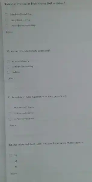 9. Weicher Preis wurde Erich Kastner 1957 verliehen?
Friedrich-Gundolf-Preis
Georg-Büchner-Preis
Johann-Heinrich-Vo8-Preis
16ann
10. Woran ist Erich Kastner gestorben?
an Altersschwache
an einem Gehimschlag
an Krebs
16ann
11. In welchem Alter hat Immanuel Kant promoviert?
im Alter von 31 Jahren
im Alter von 33 Jahren
im Alter von 28 Jahren
16ann
12. Als Immanuel Kant __ Jahre alt war, hat er seine Mutter verloren.
11
13
10
16ann