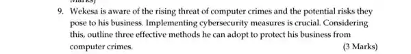 9. Wekesa is aware of the rising threat of computer crimes and the potential risks they
pose to his business . Implementing cybersecurity measures is crucial. Considering
this, outline three effective methods he can adopt to protect his business from
computer crimes.
(3 Marks)