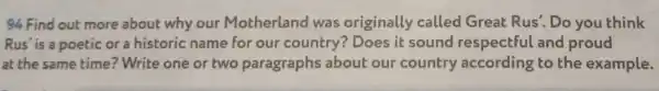 94 Find out more about why our Motherland was originally called Great Rus'. Do you think
Rus' is a poetic or a historic name for our country? Does it sound respectful and proud
at the same time ? Write one or two paragraphs about our country according to the example.