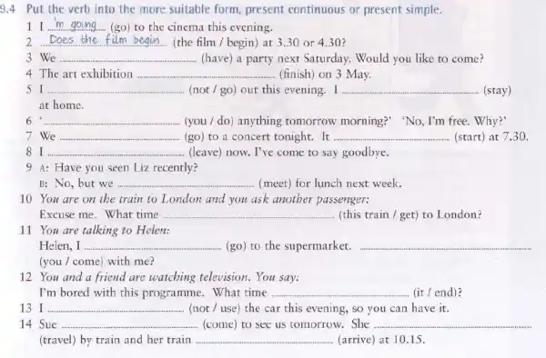 9.4 Put the verb into the more suitable form present continuous or present simple.
1I __ (go)to the cinema this evening.
2. __ (the film / begin)at 3.30 or 4.30 ?
3 We __ (have) a party next Saturday. Would you like to come?
4 The art exhibition .... __ (finish) on 3 May.
__ (not / go) out this evening. I __ (stay)
at home.
6 __ (you / do) anything romorrow morning?" "No , I'm free. Why?"
7 We __ (go) to a concert tonight. It __ (start) at 7.30
81. __ (leave) now. I've come to say goodbye.
9 A: Have you seen Liz recently?
B: No, but we __ (meet) for lunch next week.
10 You are on the train to London and you ask another passenger:
Excuse me. What time __ (this train / get)to London?
11 You are talking to Helen:
Helen,I ... __ (go) to the supermarket. __
(you / come) with me?
12 You and a friend are watching television. You say:
I'm bored with this programme. What time __ (it / end)?
13 __ (not / use) the car this evening, so you can have it.
14 Sue __ ..... (come) to see us tomorrow.She __
(travel) by train and her train __ (arrive) at 1015.