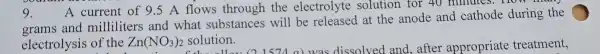 9.
A current of 9.5 A flows through the electrolyte solution for 40 minutes. How
grams and milliliters and what substances will be at the anode and cathode during the
electrolysis of the Zn(NO_(3))_(2) (NO3)2 solution.