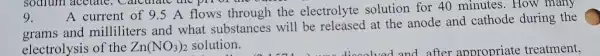 9
sodium acetate , Carethate the pir of the out
A current of 9.5 A flows through the electrolyte solution for 40 minutes.How many
grams and milliliters and what substances will be released at the anode and cathode during the
electrolysis of the Zn(NO_(3))_(2) solution.