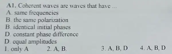 A1. Coherent waves are waves that have __
A. same frequencies
B. the same polarization
B. identical initial phases
D. constant phase difference
D. equal amplitudes
1. only A
2. A. B.
3. A,B,D
4. A. B.D