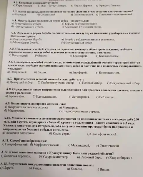 A.1. Emapaye nomenkaaryp
a) Kapa
6) Xan - barter Jlamapk.
A.2. Kaxoin npermoesankoli nomma.moneuma reopun /lapouna crasso contanue knerounoli reopus?
a) Hayunon	OKOHOMHY TECKOH.
A.3. Mnoroo6pasue cropoxemmin nopon cooak - >10 peryaktar:
a) Ecrectrenmoro oróops.
n) bopi5sa a cymecrnomanne.
6) Hexycernennoro oróopa.
cperili.
a cymecrnoname MCM/1)
UBero-How ropluke.
a) BuyTpHistLzoB.28 Gops64.
6) Mexautosas Gopsôa.
r) Hexyccrnemmali orbop.
A.5. CoBokymocTb ocobeit.exonusix no crpoemno, innecounts o6mee nponexo accienne, cnobomo
ckpem HBANO muxes Mexily coōoit it navinux maozonarroe morometmo HAMLIBAIOT:
a) Hony naumen. 6) Brutom.
B) bitocpepoil.
r) buoreonel
A.6. CosonymocTb oco6eit oupenexitmmail yuacrok repparropus suyrps
apea.1a BIRIa, CBO60.1110 Cxpenmus arounixes mexity coboil
Ha3blBalor:
a) Honynsumeit.
6) Biutom.
B) bitocpepoii.
r) buoreoucitozom.
A.7. Ilpn Eswenemun ye.10BMI BRemueii cperist zeilcrnyer:
a) J]smxyunã oróop.
6) Cra6in.msupyiounill or6op B) Hononoit oróop. I)Mexyccrneminiti or6op.
A.8. Onperenture, B KakoM
ceMBH y pacrenmũ:
a) Apomoppo3.
B) Jlerenepaunx.
r) Bcë BMecre.
A.9. Benas meperto no.ispnoro
a) TloxposntentscrBenHas oxpacka.
B) MHMHKPHSI.
6) MacKHpoBKa.
r) Ilpezocreperanomas oxpacka.
A.10. Mnorne xHBOTHble cymecTBemo pasmunorce no
TblC. SHIL B CYTKH , cepas kpblca - 5o.ree 40 KPbICHT B FOJI,III 2-3 roma.
Vkaxirre KIIBOTHOE, 111 Koroporo 60p55a 3a cy mecroosamme nporekaer 66.nee
composoxiaerca 60.16moii
a) Ackapu,za nomanimnas.
6) Kphlca cepas.
B) Cron acppukancKHH.
A.11. Cnoco6 BH7006pa30BaHHN:
a) Teorpapwecknũ. 6)MopponornueckHii.
B) MexBHLIOBOM.
r) TeneruueckH#
A.12. Kakoe KHBOTHOC 3aneceno B Kpacuy10 Killify Kammunrpanekoil o6.nacru?
a) 50710THas Hepenaxa.
6) Yceypnickn# THrp.
B) Cuexmsit GapC. r) Kexp
A.13. Pe3y.IbTaTOM HOMBJeme HOBbIX:
a) HapcTB.
6) Turros.
B) KraccoB.
r) BH/IOB.