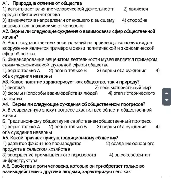 A1. Ilpupoga, B OTMMMMe OT 06111ecTBa
1) uCIIbITbIBaeT BJINAHue 4e/10Be4ecKoi	2) ABJAeTCA
cpegon o6uTaHu?4e/10Beka
3) n3MeHReTCA B HaripaBneHuu or Hu3LIero K BbICLIIeMy 4) cnoco6Ha
pa3BMBaTbCF He3aBMCHMO OT yenoBeka
A2. BepHbI nu cyxgeHua o B3anMOCBA3M cpep 06LlecTBeHHOM
XU3HU?
A. POCT rocygapcTBeHHbIX accurHoBaHuu Ha npon3BOACTBO HOBbIX BUJOB
Boopy>KeHuA ABMRICA ripumepoM CBR3M nonutnyeckoun 3KOHOMM4eCKOM
cợpep 0614ecTBa.
5. QuHaHCupoBal the MeLleHaTOM HeatenbHOCT IIpuMepoM
CB9311 3KOHOMV YeCKOU HYXOBHON c(pepbl 06Ll]ecTBa
1) BepHO TO/IbKO A 2) BepHO TOIIbKO 5 3) BepHbI O6a CyxpeHuA
06a cy>K_{1eHuA HeBepHbl
A3. Kakoe noHaTue xapakTepu3yeT KaK 06LHeCTBO , Tak u npupony?
1) cucTeMa
3) cpopMbl u cnoco6bl nronen 4) 3Tan ncTopn4eckoro
pa3BnTua
A4. BepHbI JIM : cyxz]eHuA 06 O6L4eCTBeHH oM riporpecce?
A. B coBpeMeHHyr o anoxy nporpecc OXBaTUI BCe 06nactu O6L4eCTBeHHOM
Ku3Hu.
5 . TpazuLlnoHHOMy O6LllecTBy He CBO VCTBeHeH O6LLIeCTBeHH blu nporpecC.
A5. Kakov inpu3Hak ripucyu 06L4eCTBy?
1) pa3BuToe pa6pu4HO e ripon3BOACTBO
nponykTa B CerlbcKoM XO3RUCTBe
2) co3/laHue OCHOBHOTO
3) 3aBepueHue TIPOMbILITIeHHOTO nepeBopora
NH@ppacTpyKTypa
4) BbICOKOpa3BMTaR
A 6. CBO'CTBa n ponu yenoBeka , KoTopble OH npuo6peraer TOJIbKO BO
B3anMoneuCTE un c Apyrumu MOAbMM , xapakrepu3yroT ero KaK