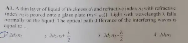 A1. A thin layer of liquid of thickness d_(1) and refractive index n_(1) with refractive
index 172 is poured onto a glass plate (n_(1)lt n(2)) Light with wavelength lambda  falls
normally on the liquid The optical path difference of the interfering waves is
equal to __
D 2d_(2)H_(2)
2 2d_(2)n_(2)+(lambda )/(2)
3 2d_(2)n_(2)-(lambda )/(2)
4. 2d_(1)n_(1)