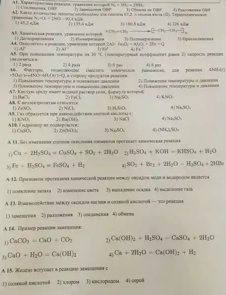 A1. XapakrepHCTHK a peakulth, ypaBHeHHC KOTOpO# N_(2)+3H_(2)arrow 2NH_(3)
1) CoennHeHHS, OBP
2) 3amemerus OBP
3) OómeHa He OBP
A2 KaKOe KOIIHYECTBO Tenuronsi Heo6xozHMO III CHHTe3a 67,2 J OKCHJa a3ora (II). TepMOXHMHYeCKOe
ypaBHeHHe N_(2)+O_(2)=2NO-90,4KIIK
1) 45,2 KJJX
2) 135,6KIK
3) 180,8KIK
4) 226KIK
A3 peakuka, ypaBHeHHe
nCH_(2)=CH_(2)arrow [-CH_(2)-CH_(2)]
1) IlerwipHpoBaHHA
3) IIo,THMepH3aLHHH
3) IIpHcoenHHeHHS
2) H30MepH3arrHH
A4. OKHCJIHTemb B peakukuk, ypasHeHne KOTOpoi 2Al+Fe_(2)O_(3)=Al_(2)O_(3)+2Fe+Q
Al^+3	4) Fe^+3
1) Al^0
2)
3) Fe^0
A5.Temmeparypbl Ha 30^circ C (TeMTIepaTypHbIX KO3QQHIHHeHT paBeH 2) CKOPOCTB peakulum
yBenHuHTCA B:
1) 2 pa3a
2) 4 pa3a
3) 6 pa3
4) 8 pa3
A6. DakTop5I,	CMECTHTE XHMHYecKoe
PaBHOBecHe,
+5O_(2)(r)rightarrow 4NO+6H_(2)O(r)+Q , B CTOPOHY IIPOLYKTOB peakuHH:
1)H HOHHXCHHE HaBJIeHHA
2) IIoHHXeHHe Temmeparypbl H HaBJIeHHA
3) IIoHuxeHHe TeMmepaTypbl H
4) IIoBbIIIIeHK e TemmepaTypbl H naBJIeHH8
A7. KHCITyro cpezny HMeeT BOLIHEIN pacTBop COMH, (popMyJIa KOTOpOZ:
1) BaCl_(2)
2) FeCl_(2)
3) Na_(2)SO_(3)
4) KNO_(3)
A8.K He3JIeKTPOJIHTaM OTHOCHTCSI:
4) Na_(2)SO_(3)
1) ZnSO_(4)
2) NiCl_(2)
3) H_(2)SiO_(3)
A9. Ta3 o6pa3yercs I a3OTHOM KHCHOTBL C:
1) KNO_(3)
2) Ba(OH)_(2)
3) NaCl
4) Na_(2)SO_(3)
A10. Twpomm3y He IIOJIBepraeTCs:
4) (NH_(4))_(2)SO_(4)
1) CuSO_(4)
2) Zn(NO_(3))_(2)
3) Na_(2)SO_(4)
A 11. be3 H3MeHeHK CTeTTeHA OKHCJICHHS 3JTeMeHTOB IIpoTeKaeT XHMH4ecKax peakulus
1)
Cu+2H_(2)SO_(4)=CuSO_(4)+SO_(2)+2H_(2)O 2) H_(2)SO_(4)+KOH=KHSO_(4)+H_(2)O
3)
Fe+H_(2)SO_(4)=FeSO_(4)+H_(2)
4) SO_(2)+Br_(2)+2H_(2)O=H_(2)SO_(4)+2HBr
A 12. IIpH3HaKOM : IIPOTEKaHHS XHMMqeCKOH peakIIHH Mexily OKCHIOM MeLIH H BOIOPOLIOM SBJISETCA
3) BbmarteHHe ocalika 4)BblliejeHue ra3a
A 13 B3aHMoLIeTICTBHe Mexzly OKCHJIOM MaTHK H COLLHON (KHCHOTOH - 3T0 peakung
1) 3amemeHua 2)pa3JIOXKeHua 3)o6MeHa
A 14. IIpHMep peakllun 3aMemeHHSI:
1)
CaCO_(3)=CaO+CO_(2)
2) Ca(OH)_(2)+H_(2)SO_(4)=CaSO_(4)+2H_(2)O
3)
CaO+H_(2)O=Ca(OH)_(2)	4)
Ca+2H_(2)O=Ca(OH)_(2)+H_(2)
A 15. Xeste30 BCTYTIaeT B peakunto 3aMemeHHS C
1) COJISIHON KHCJIOTOH
2) XJIOPOM
3) KHCJIOpOIIOM 4) cepoǎ