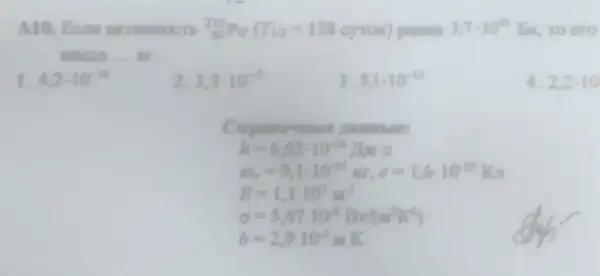 A10. Ecm akmenocts (}_{84)^210Po(T_(12)=138cyrox) passia 3,7cdot 10^20 Bic to ero
Macca __
1. 4,2cdot 10^-10
2 3,3cdot 10^-6
3. 5,1-10^-12
4. 2,2cdot 10
nambles
h=6,62cdot 10^-34 Ifsec
m_(e)=9,1cdot 10^-11m,e=1,6cdot 10^-19Kr
R=1,110^7m^-1
sigma =5,6710^8Bv/(w^2K^4)
b=2,910^-3 K