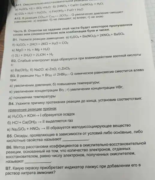 A11 . Okucnutenb HO-BOCC TaHOBATeribH on beakumen
a) H_(2)SO_(4)+S=SO_(2)+H_(2)O
6)
2HNO_(3)+CaO=Ca(NO_(3))_(2)+H_(2)O
B) CO_(2)+H_(2)O=H_(2)CO_(3)
r) Fe(OH)_(2)=FeO+H_(2)O
A12 B peakuyu
CO_(2(r))+C_((re))rightarrow 2CO_((r))-Q
CMeulaeT
) BneBO; r)He 3HalO
roorom H23anaHue 3TOM yactu 6yner He Koropoe nponyuyeHHOe
CROBO B.cropoc ouerahue unu ko M6nHa una by KB
B 1. YKaxuT e peakunn 3aMeLHeHus a)
K_(2)SO_(4)+Ba(NO_(3))_(2)=2KNO_(3)+BaSO_(4)
6) K_(2)CO_(3)+2HCl=2KCl+H_(2)O+CO_(2)
B) MgO+H_(2)=Mg+H_(2)O
r) 2Li+2H_(2)O=2LiOH+H_(2)
B2 . Cna6blu 3nektponut Bona 06pa3yeTCA nou B3anMone a3OTHON KucnoTbl
C:
a) Ba(OH)_(2) 6) Na2O : B) ZnO r) ZnCl_(2)
B3.B peakuny H_(2(r))+Br_(2(r))leftarrows 2HBr_((r))-Q
xumuueckoe DaBHoBecne CMeCTHTCS BneBo
ripu:
a)yBenuueHu AaBneHua : 6) noBb llueHun TeMneparypbl;
B yBenuue Hun KoHuel troauun
Br_(2);r
yBenuueH MM KOH uerr rpaun n HBr;
n noHuxeHul Temneparypbl
B4 . YkaxuTe npuuuH)npoTekaHuv peakuun Ao KoHua . VCTaHOBNB COOTBeTC Bua:
ypaBHeHue peakuu npu3Hak
a) H_(2)CO_(3)+KOHarrow I o6pa3yeTC ocanok
6) HCl+Ca(OH)_(2)arrow II Bblinenaerca ra3
B)NazSiO3 +HNO 3-III o6pa3y ercs Manor luccol unpyrouee Bei LI ICCT BO
B5.OKCHAbI B 3aBucuMOCTV or ychoBui nu6o OCHÓBHble nu6o
Kucnothble CBOHC rBa Ha3bIBaloT __ .
B6 .MeToA paccra HOBKI koadp dow UneHTOE 3 B OKHCHM TenbHO -BOCC TaHOBV TenbHon
peakunn , OCHOBaHHbIN Ha TOM . 4TO konu YECTB o anek (TDOHOE , oTAaHHbIX
BOCCTaHOBM Tenen , paBHC uncny 3neKTpOHOB non vueHHbl)(okucnuter Iem,
Ha3bIBaIOT __
B7 . Kakyro okpacky npuo6pera eT nHANKaTOF nakmyc npu Ao6aBneHu ero B
pactBop Hurp ara aMMOHua?