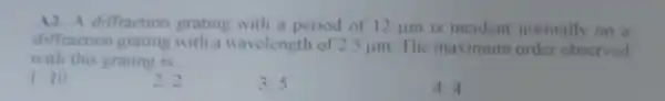 A2. A diffraction grating with a period of 12 jum is incident normally on a
diffraction grating with a wavelength of 2.5 um. The maximum order observed
with this grating is __
1. 10
2.2
3.5
4. 4